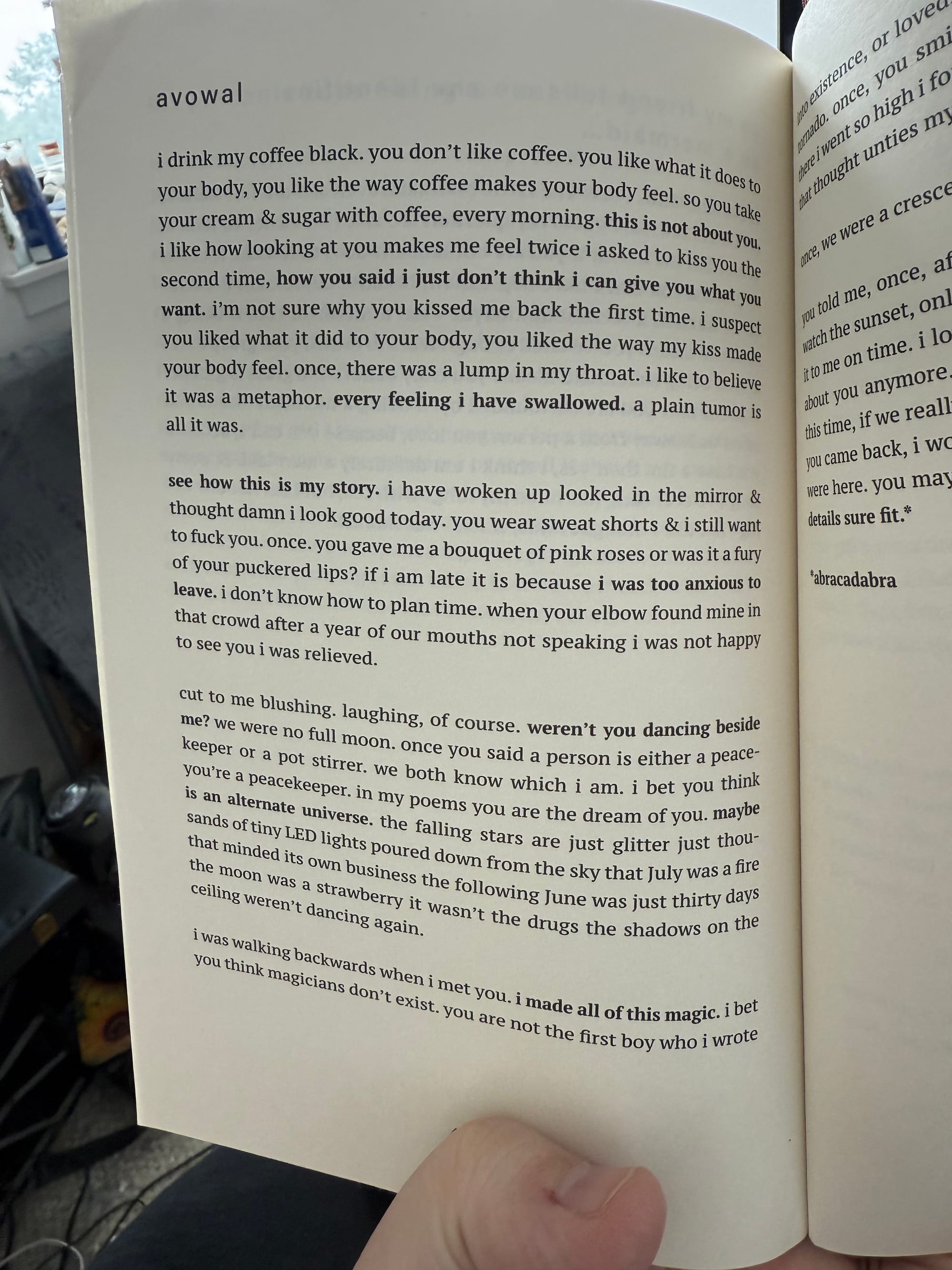 avowal | i drink my coffee black. you don't like coffee. you like what it does to your body, you like the way coffee makes your body feel. so you take your cream & sugar with coffee, every morning. this is not about you. i like how looking at you makes me feel twice i asked to kiss you the second time, how you said i just don't think i can give you what you want. i'm not sure why you kissed me back the first time. i suspect you liked what it did to your body, you liked the way my kiss made your body feel. once, there was a lump in my throat. i like to believe it was a metaphor. every feeling i have swallowed. a plain tumor is all it was. see how this is my story. i have woken up looked in the mirror & thought damn i look good today. you wear sweat shorts & i still want to fuck you. once. you gave me a bouquet of pink roses or was it a fury of your puckered lips? if i am late it is because i was too anxious to leave. i don't know how to plan time. when your elbow found mine in that crowd after a year of our mouths not speaking i was not happy to see you i was relieved. cut to me blushing. laughing, of course. weren't you dancing beside me? we were no full moon. once you said a person is either a peacekeeper or a pot stirrer. we both know which i am. i bet you think you're a peacekeeper. in my poems you are the dream of you. maybe is an alternate universe. the falling stars are just glitter just thou sands of tiny LED lights poured down from the sky that July was a fire that minded its own business the following June was just thirty days the moon was a strawberry it wasn't the drugs the shadows on the ceiling weren't dancing again. i was walking backwards when i met you. i made all of this magic. i bet You think magicians don't exist. you are not the first boy who i wrote