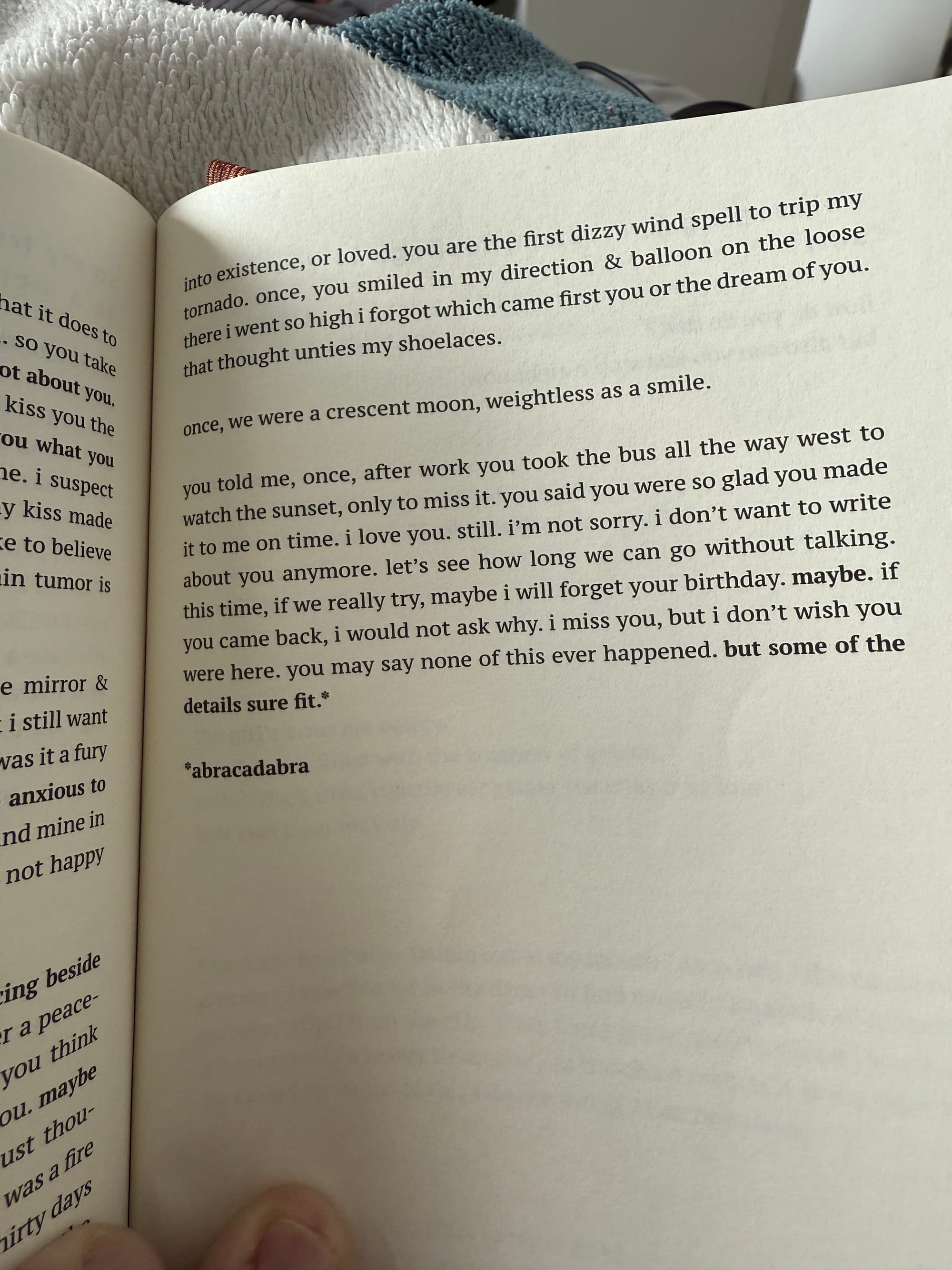 into existence, or loved. you are the first dizzy wind spell to trip my tornado. once, you smiled in my direction & balloon on the loose there i went so high i forgot which came first you or the dream of you. that thought unties my shoelaces. once, we were a crescent moon, weightless as a smile. you told me, once, after work you took the bus all the way west to watch the sunset, only to miss it. you said you were so glad you made it to me on time. i love you. still. i'm not sorry. i don't want to write about you anymore. let's see how long we can go without talking. this time, if we really try, maybe i will forget your birthday. maybe. if you came back, i would not ask why. i miss you, but i don't wish you were here. you may say none of this ever happened. but some of the details sure fit." *abracadabra